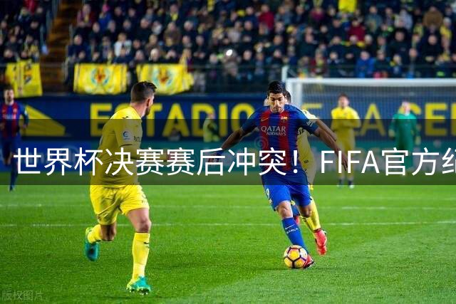 世界杯决赛赛后冲突！FIFA官方纪律处分：帕雷德斯被指控实施暴力